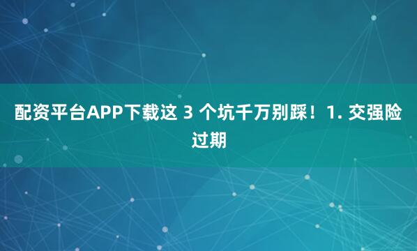 配资平台APP下载这 3 个坑千万别踩！1. 交强险过期