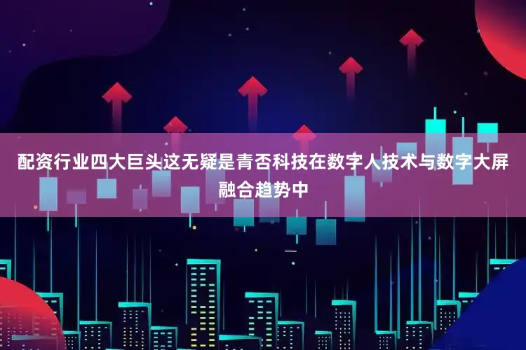配资行业四大巨头这无疑是青否科技在数字人技术与数字大屏融合趋势中