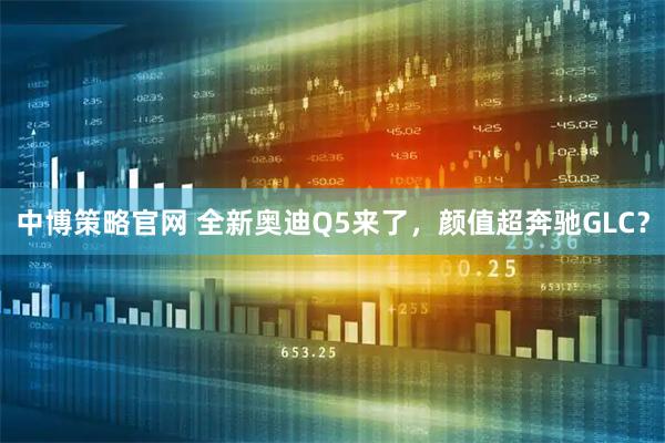 中博策略官网 全新奥迪Q5来了，颜值超奔驰GLC？