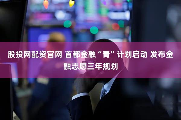 股投网配资官网 首都金融“青”计划启动 发布金融志愿三年规划