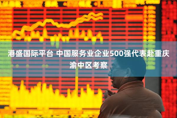 港盛国际平台 中国服务业企业500强代表赴重庆渝中区考察