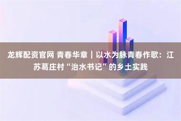龙辉配资官网 青春华章｜以水为脉青春作歌：江苏葛庄村“治水书记”的乡土实践