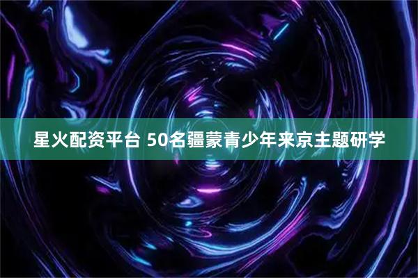 星火配资平台 50名疆蒙青少年来京主题研学