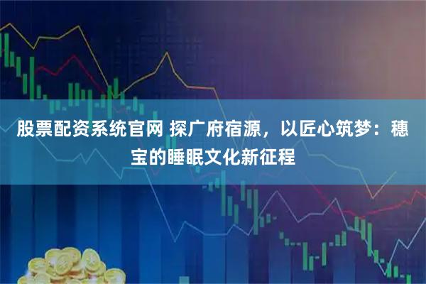 股票配资系统官网 探广府宿源，以匠心筑梦：穗宝的睡眠文化新征程