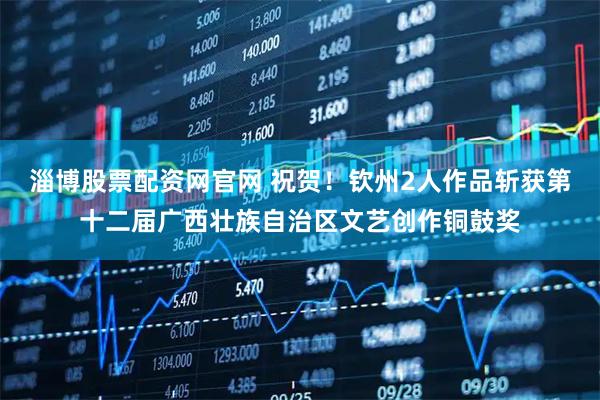 淄博股票配资网官网 祝贺！钦州2人作品斩获第十二届广西壮族自治区文艺创作铜鼓奖