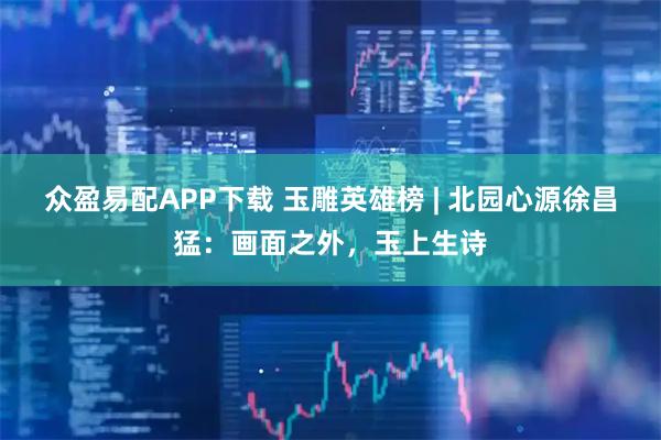 众盈易配APP下载 玉雕英雄榜 | 北园心源徐昌猛：画面之外，玉上生诗
