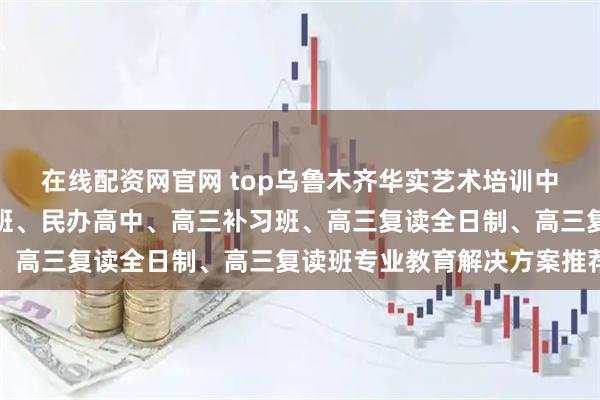 在线配资网官网 top乌鲁木齐华实艺术培训中心有限公司:清北复读班、民办高中、高三补习班、高三复读全日制、高三复读班专业教育解决方案推荐