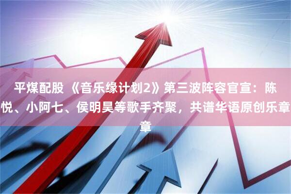 平煤配股 《音乐缘计划2》第三波阵容官宣：陈悦、小阿七、侯明昊等歌手齐聚，共谱华语原创乐章