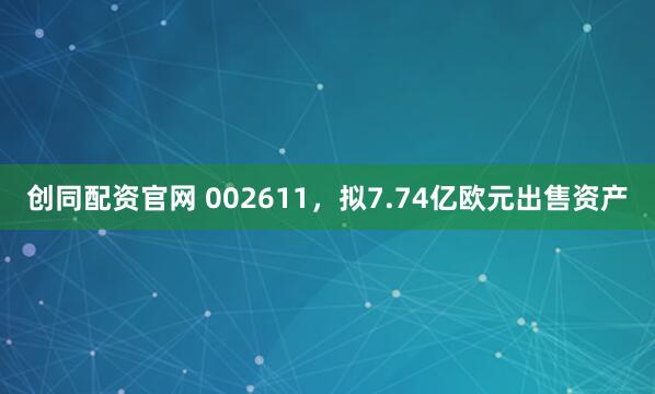 创同配资官网 002611，拟7.74亿欧元出售资产