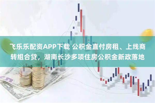 飞乐乐配资APP下载 公积金直付房租、上线商转组合贷，湖南长沙多项住房公积金新政落地