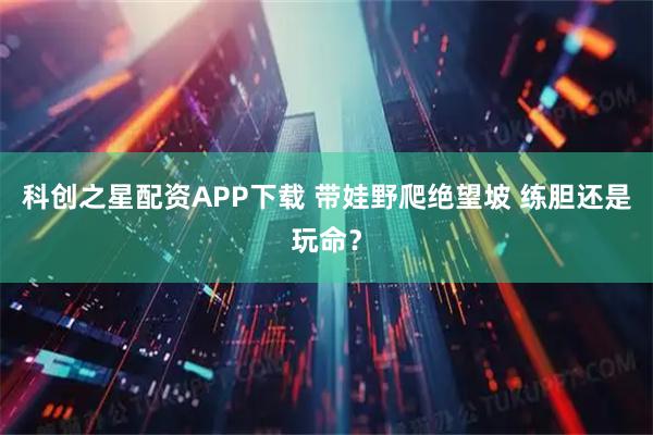 科创之星配资APP下载 带娃野爬绝望坡 练胆还是玩命?