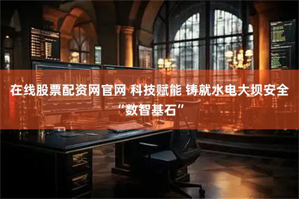 在线股票配资网官网 科技赋能 铸就水电大坝安全“数智基石”