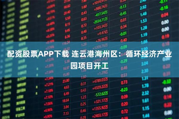 配资股票APP下载 连云港海州区：循环经济产业园项目开工
