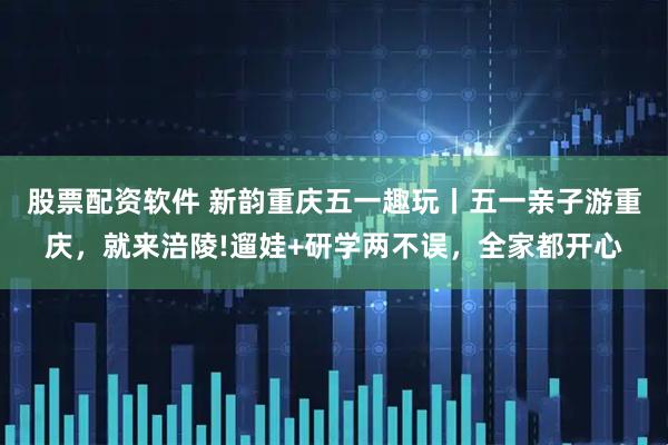 股票配资软件 新韵重庆五一趣玩丨五一亲子游重庆，就来涪陵!遛娃+研学两不误，全家都开心