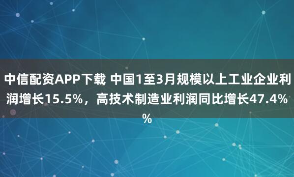 中信配资APP下载 中国1至3月规模以上工业企业利润增长15.5%，高技术制造业利润同比增长47.4%