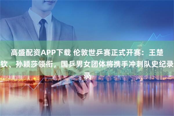 高盛配资APP下载 伦敦世乒赛正式开赛：王楚钦、孙颖莎领衔，国乒男女团体将携手冲刺队史纪录