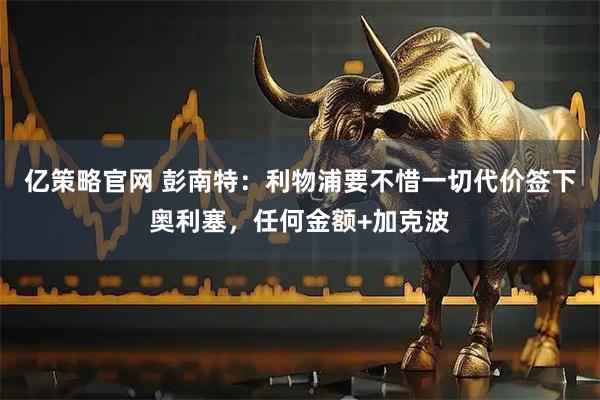 亿策略官网 彭南特：利物浦要不惜一切代价签下奥利塞，任何金额+加克波
