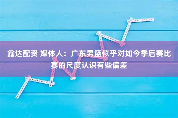 鑫达配资 媒体人：广东男篮似乎对如今季后赛比赛的尺度认识有些偏差