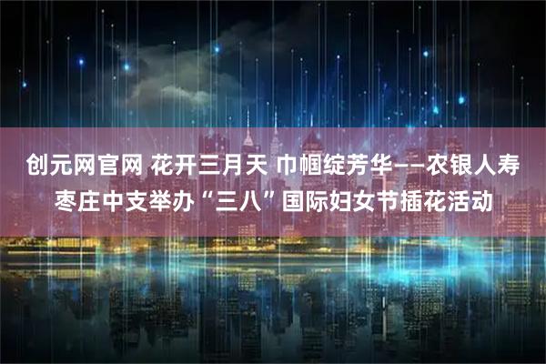创元网官网 花开三月天 巾帼绽芳华——农银人寿枣庄中支举办“三八”国际妇女节插花活动