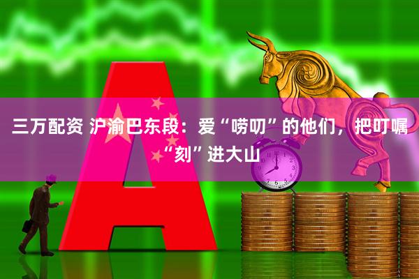 三万配资 沪渝巴东段：爱“唠叨”的他们，把叮嘱“刻”进大山