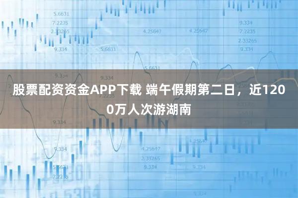 股票配资资金APP下载 端午假期第二日，近1200万人次游湖南