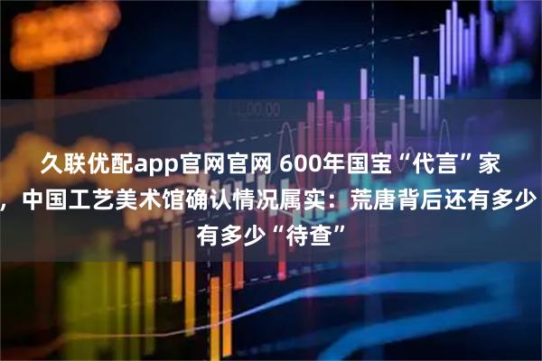 久联优配app官网官网 600年国宝“代言”家电广告，中国工艺美术馆确认情况属实：荒唐背后还有多少“待查”