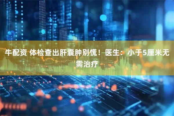 牛配资 体检查出肝囊肿别慌!医生:小于5厘米无需治疗