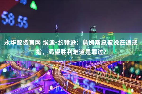 永华配资官网 埃迪-约翰逊：詹姆斯总被说在追戒指，渴望胜利难道是罪过?