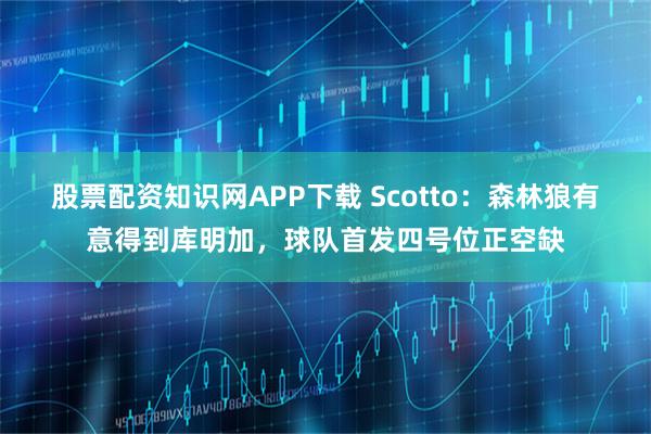 股票配资知识网APP下载 Scotto：森林狼有意得到库明加，球队首发四号位正空缺