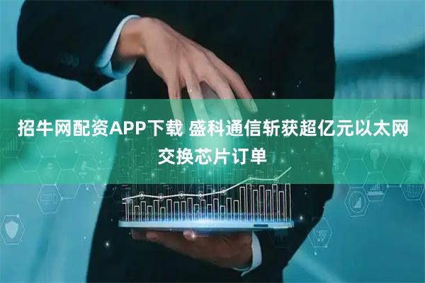 招牛网配资APP下载 盛科通信斩获超亿元以太网交换芯片订单