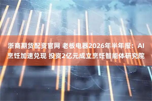 浙商期货配资官网 老板电器2026年半年报：AI烹饪加速兑现 投资2亿元成立烹饪智能体研究院