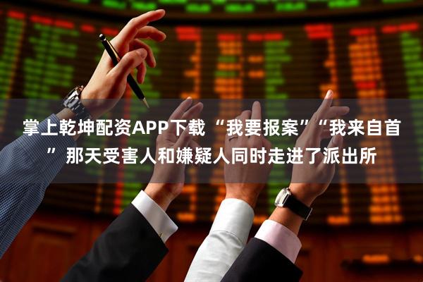 掌上乾坤配资APP下载 “我要报案”“我来自首” 那天受害人和嫌疑人同时走进了派出所