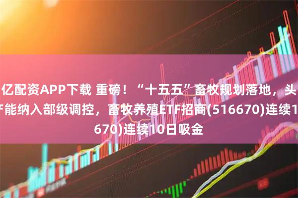 亿配资APP下载 重磅！“十五五”畜牧规划落地，头部猪企产能纳入部级调控，畜牧养殖ETF招商(516670)连续10日吸金