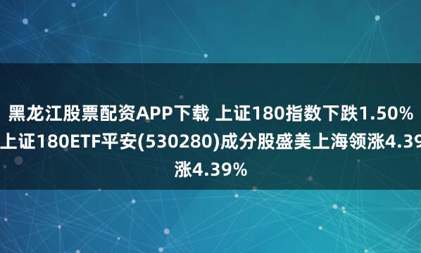 黑龙江股票配资APP下载 上证180指数下跌1.50%，上证180ETF平安(530280)成分股盛美上海领涨4.39%